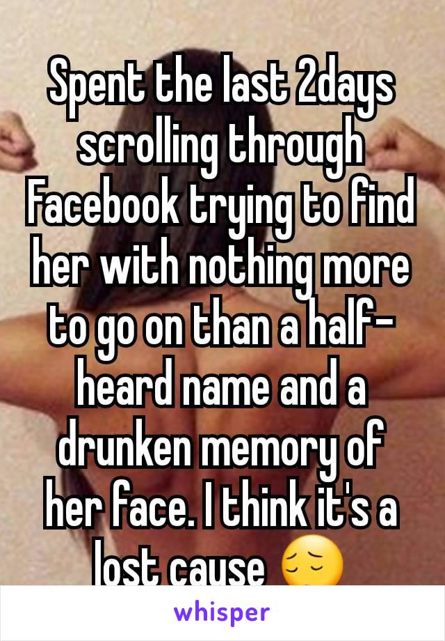 Spent the last 2days scrolling through Facebook trying to find her with nothing more to go on than a half-heard name and a drunken memory of her face. I think it's a lost cause ðŸ˜”