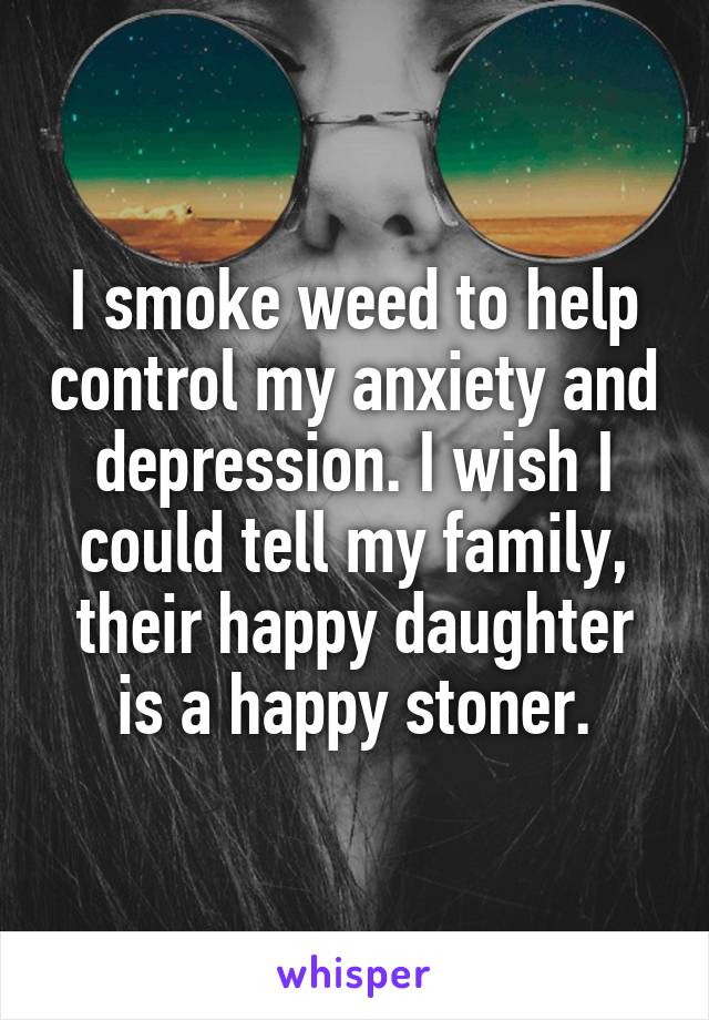 I smoke weed to help control my anxiety and depression. I wish I could tell my family, their happy daughter is a happy stoner.