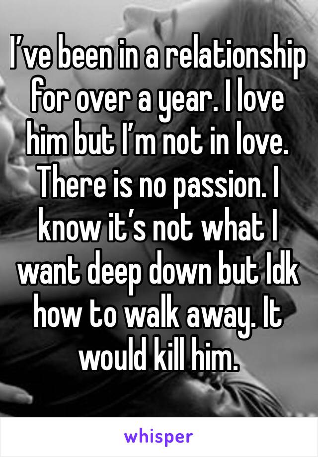 I’ve been in a relationship for over a year. I love him but I’m not in love. There is no passion. I know it’s not what I want deep down but Idk how to walk away. It would kill him. 