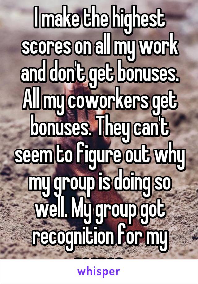 I make the highest scores on all my work and don't get bonuses. All my coworkers get bonuses. They can't seem to figure out why my group is doing so well. My group got recognition for my scores.