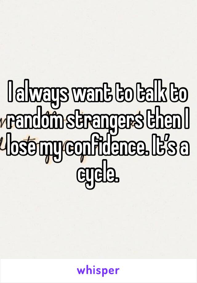 I always want to talk to random strangers then I lose my confidence. It’s a cycle.