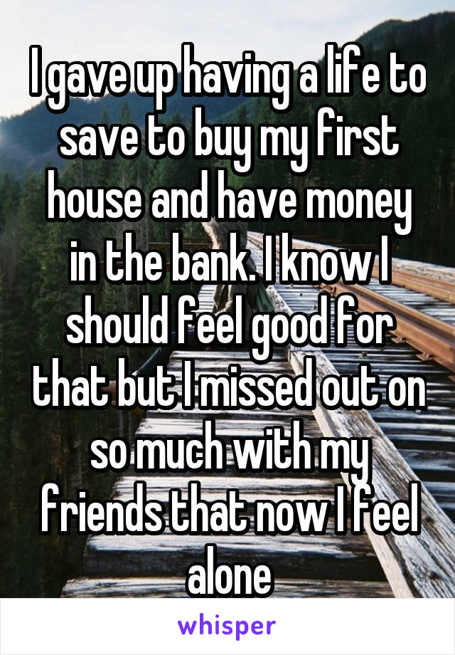 I gave up having a life to save to buy my first house and have money in the bank. I know I should feel good for that but I missed out on so much with my friends that now I feel alone