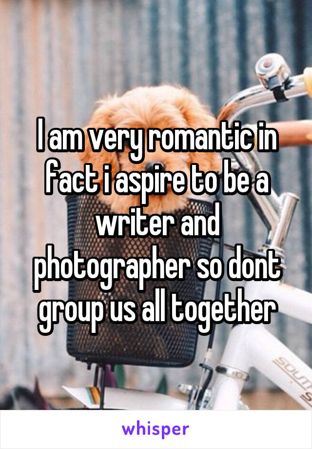 I am very romantic in fact i aspire to be a writer and photographer so dont group us all together