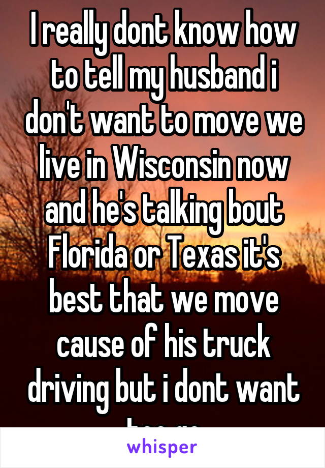I really dont know how to tell my husband i don't want to move we live in Wisconsin now and he's talking bout Florida or Texas it's best that we move cause of his truck driving but i dont want too go