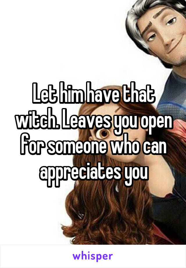 Let him have that witch. Leaves you open for someone who can appreciates you