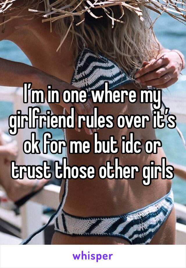 I’m in one where my girlfriend rules over it’s ok for me but idc or trust those other girls 