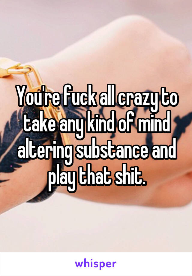 You're fuck all crazy to take any kind of mind altering substance and play that shit.