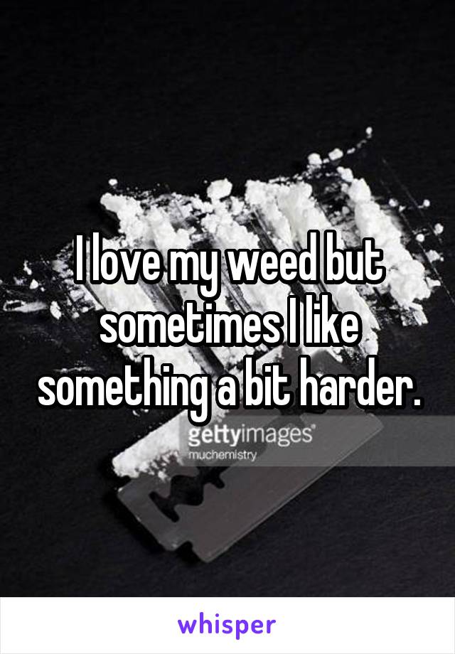 I love my weed but sometimes I like something a bit harder.