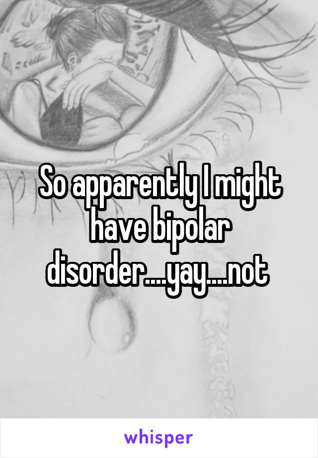 So apparently I might have bipolar disorder....yay....not 