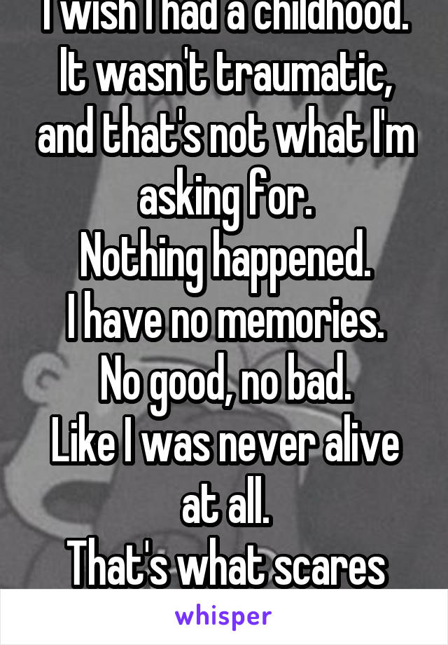I wish I had a childhood.
It wasn't traumatic, and that's not what I'm asking for.
Nothing happened.
I have no memories.
No good, no bad.
Like I was never alive at all.
That's what scares me.