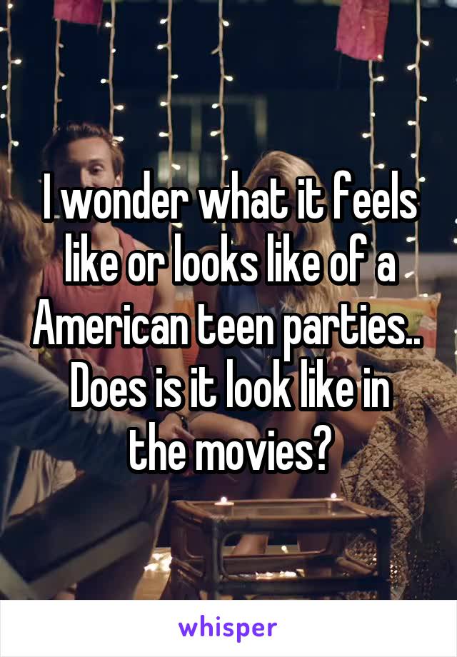 I wonder what it feels like or looks like of a American teen parties.. 
Does is it look like in the movies?