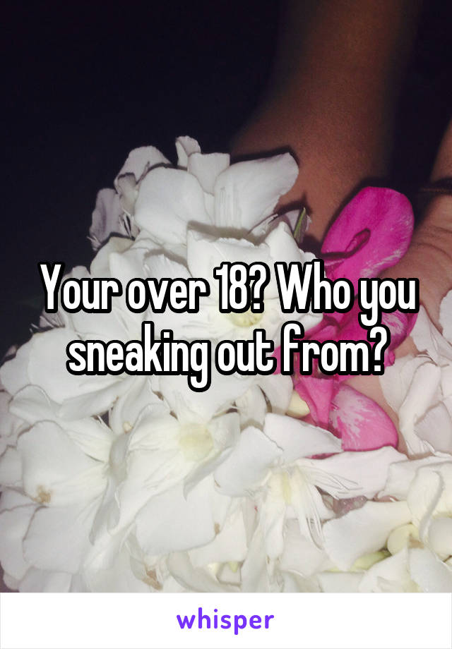 Your over 18? Who you sneaking out from?