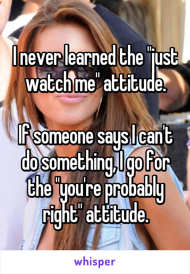 I never learned the "just watch me" attitude.

If someone says I can't do something, I go for the "you're probably right" attitude.