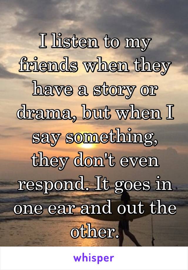 I listen to my friends when they have a story or drama, but when I say something, they don't even respond. It goes in one ear and out the other.