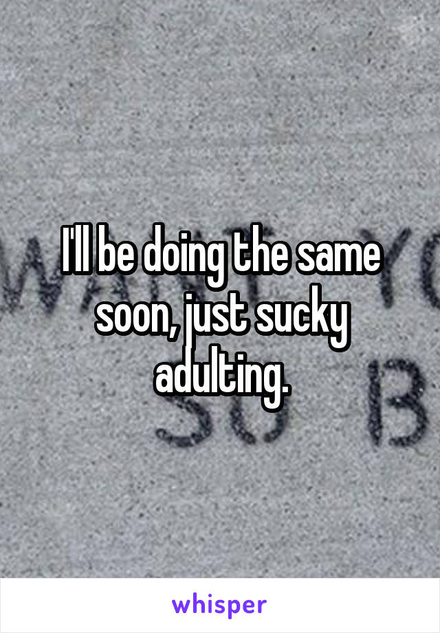 I'll be doing the same soon, just sucky adulting.