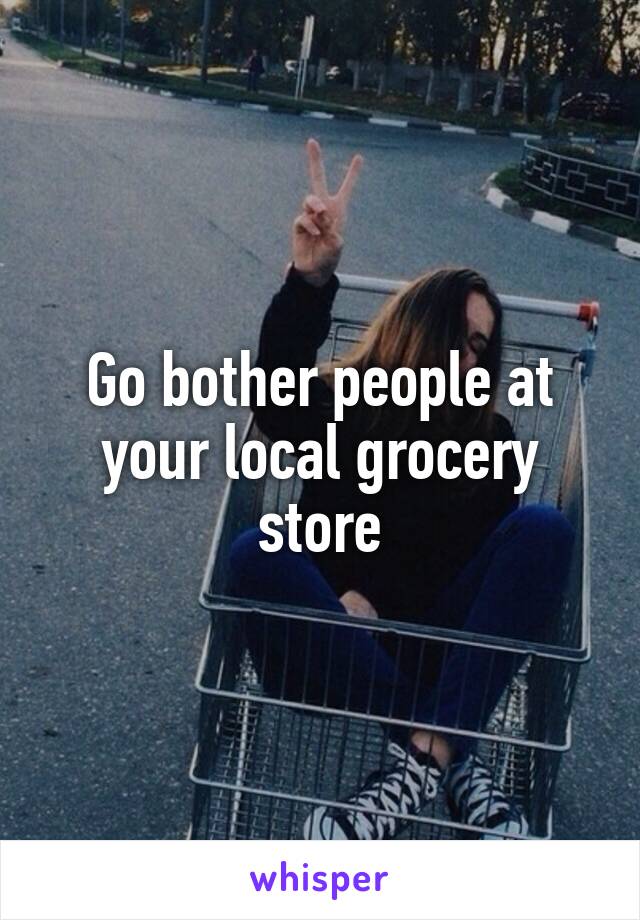 Go bother people at your local grocery store