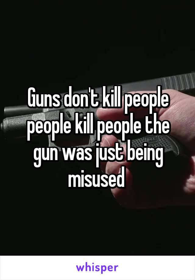Guns don't kill people people kill people the gun was just being misused 