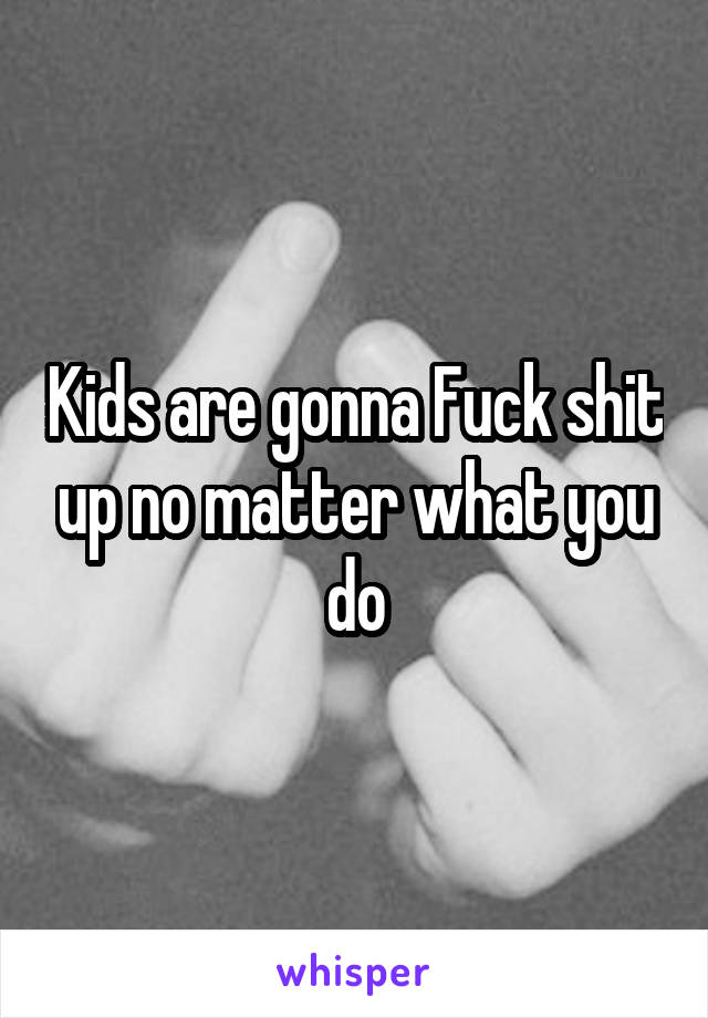 Kids are gonna Fuck shit up no matter what you do