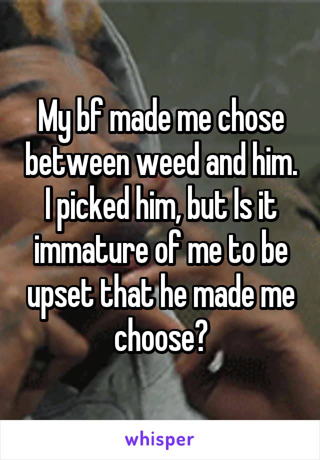 My bf made me chose between weed and him. I picked him, but Is it immature of me to be upset that he made me choose?