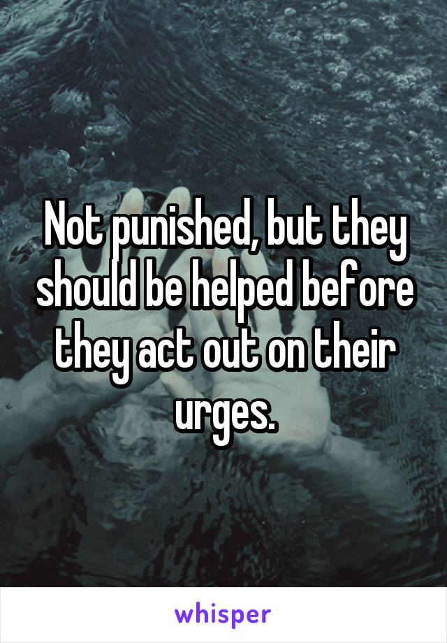 Not punished, but they should be helped before they act out on their urges.