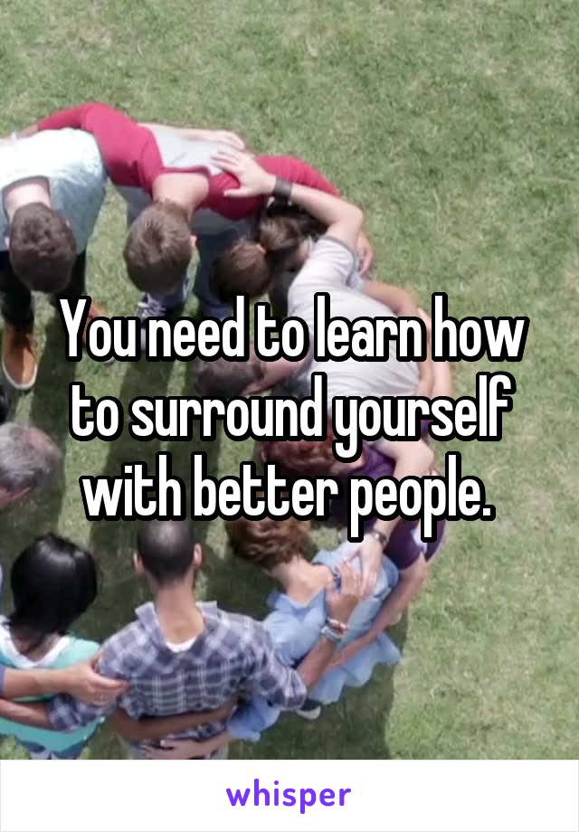 You need to learn how to surround yourself with better people. 