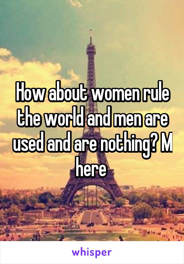 How about women rule the world and men are used and are nothing? M here 