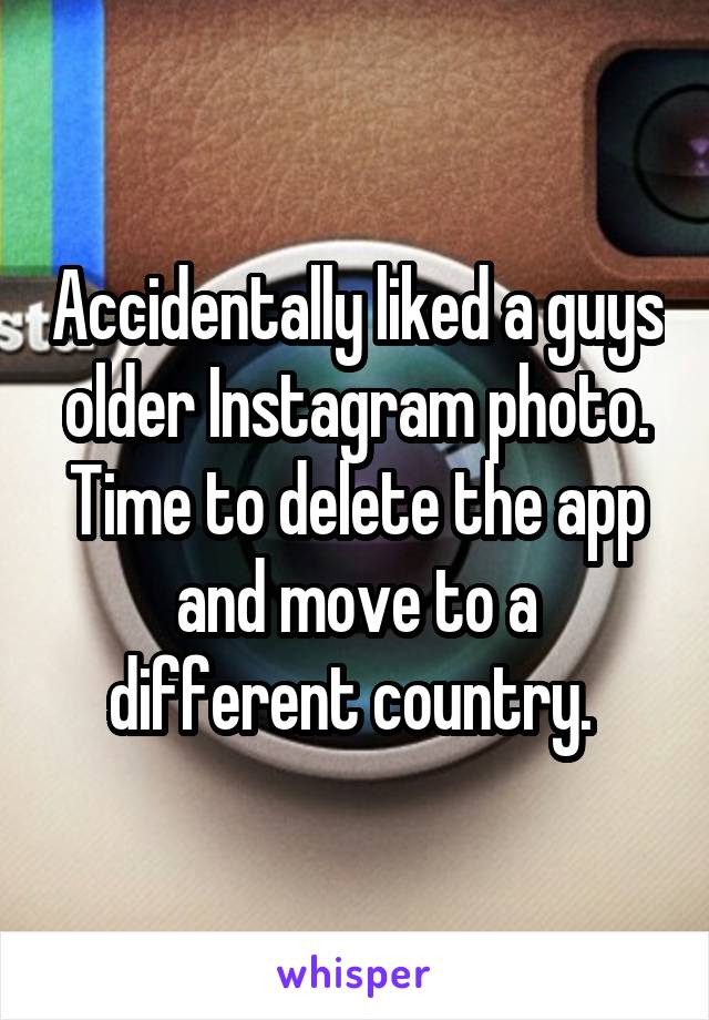 Accidentally liked a guys older Instagram photo. Time to delete the app and move to a different country. 