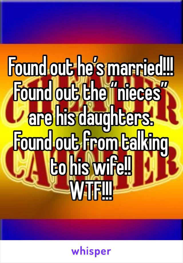 Found out he’s married!!!
Found out the “nieces” are his daughters. 
Found out from talking to his wife!!
WTF!!!