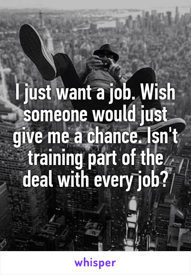 I just want a job. Wish someone would just give me a chance. Isn't training part of the deal with every job?