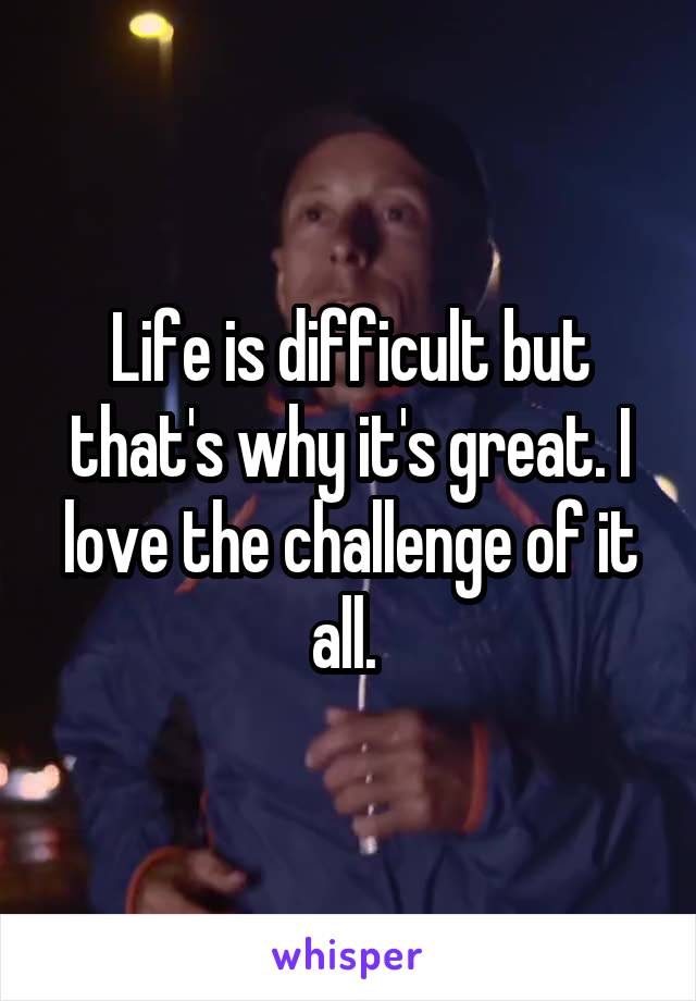 Life is difficult but that's why it's great. I love the challenge of it all. 
