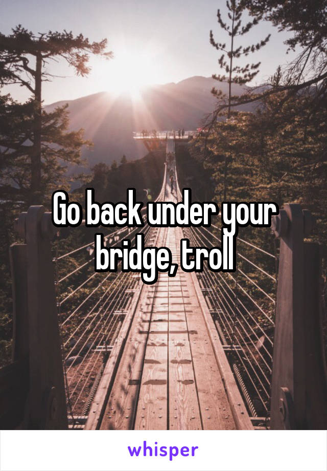 Go back under your bridge, troll