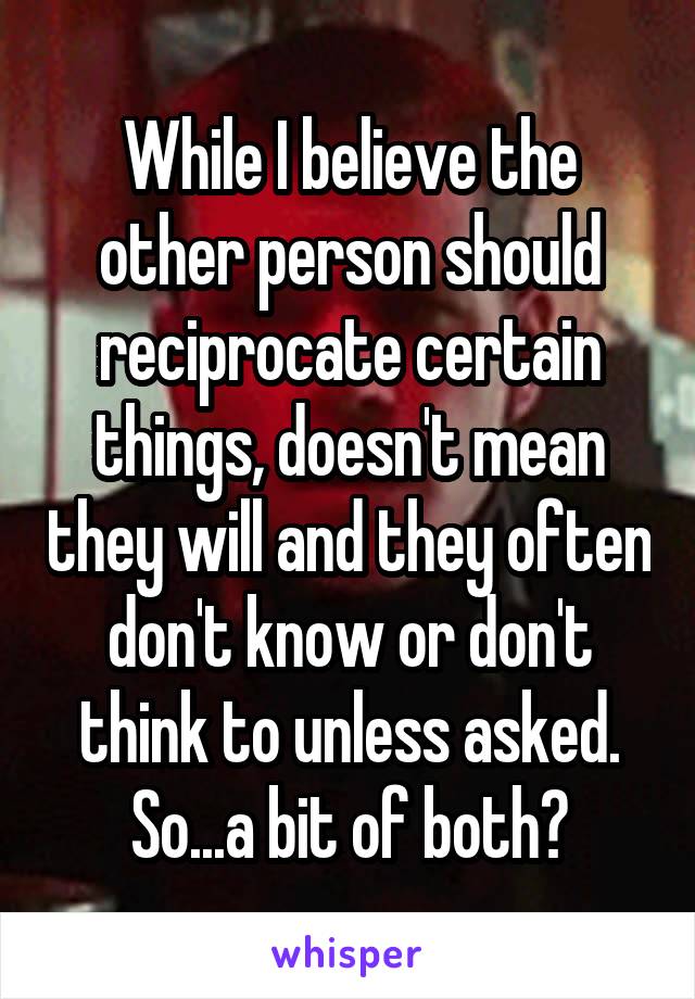 While I believe the other person should reciprocate certain things, doesn't mean they will and they often don't know or don't think to unless asked. So...a bit of both?