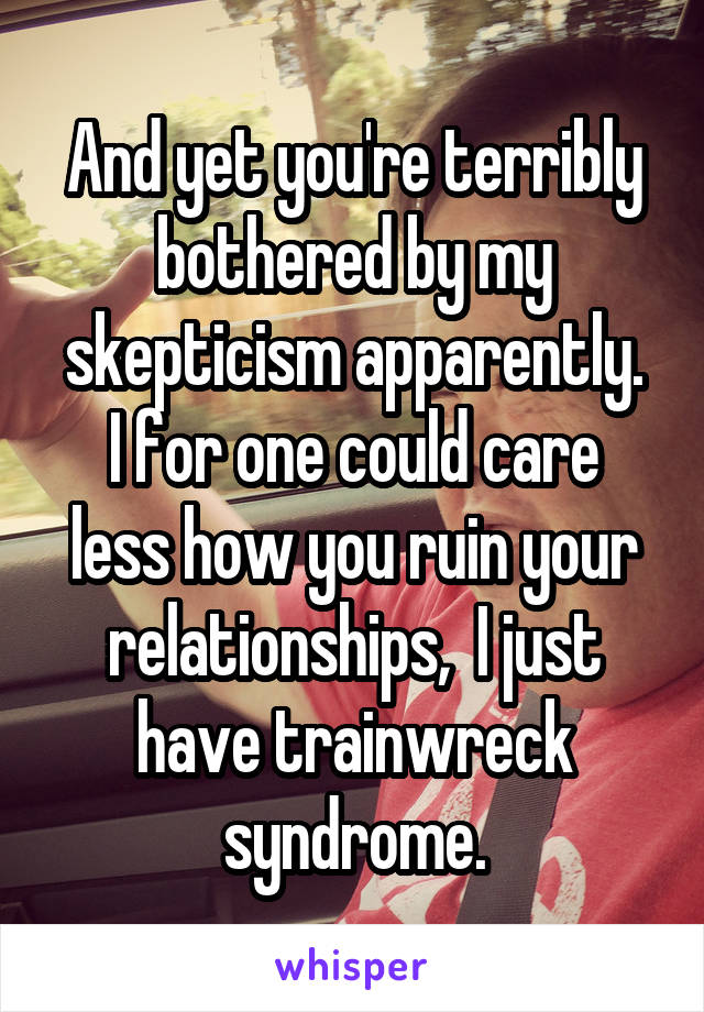 And yet you're terribly bothered by my skepticism apparently.
I for one could care less how you ruin your relationships,  I just have trainwreck syndrome.