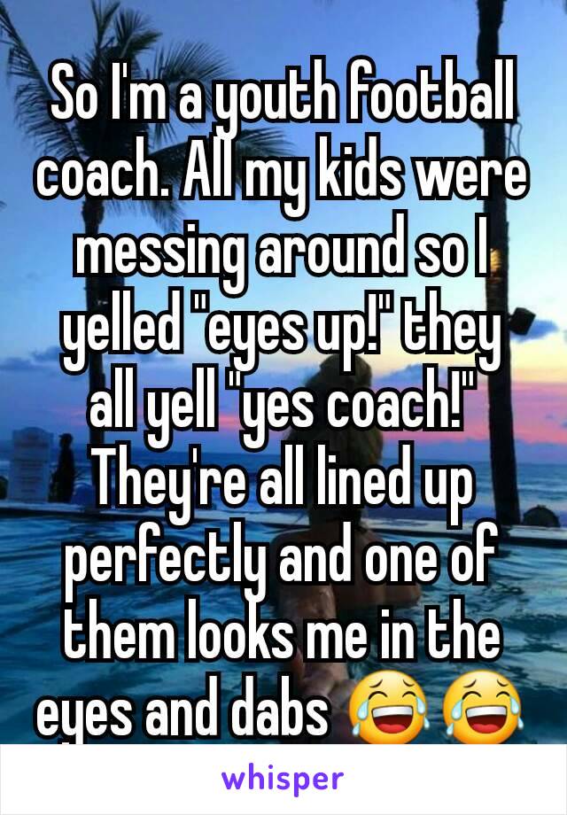 So I'm a youth football coach. All my kids were messing around so I yelled "eyes up!" they all yell "yes coach!" They're all lined up perfectly and one of them looks me in the eyes and dabs 😂😂