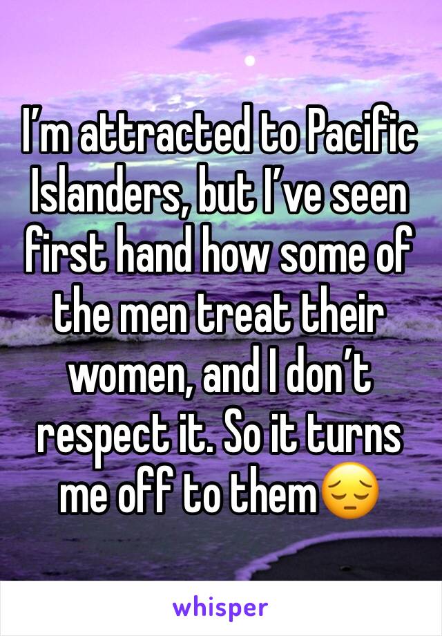 I’m attracted to Pacific Islanders, but I’ve seen first hand how some of the men treat their women, and I don’t respect it. So it turns me off to them😔