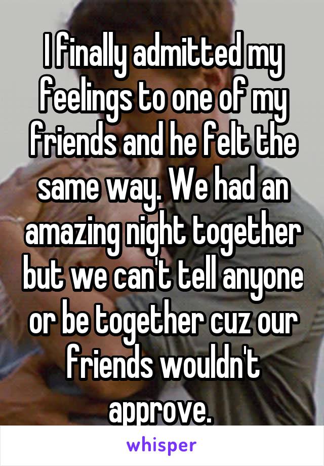 I finally admitted my feelings to one of my friends and he felt the same way. We had an amazing night together but we can't tell anyone or be together cuz our friends wouldn't approve. 