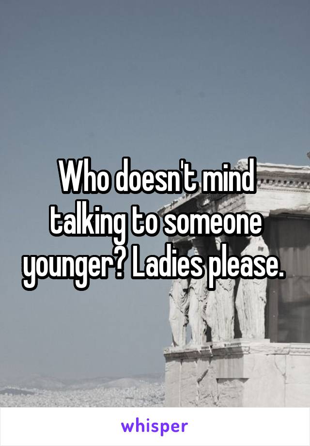Who doesn't mind talking to someone younger? Ladies please. 