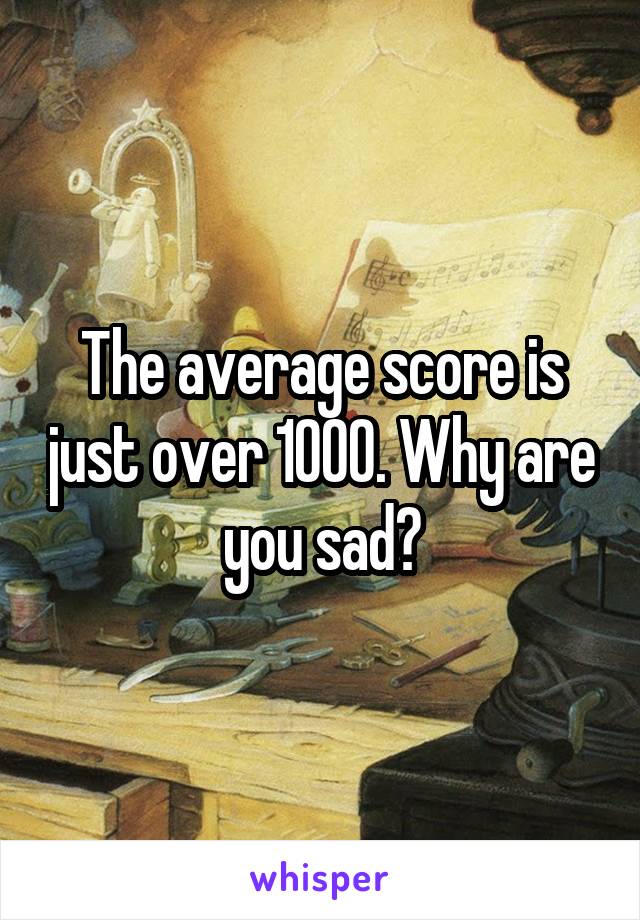 The average score is just over 1000. Why are you sad?