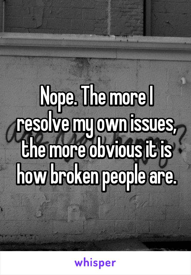 Nope. The more I resolve my own issues, the more obvious it is how broken people are.