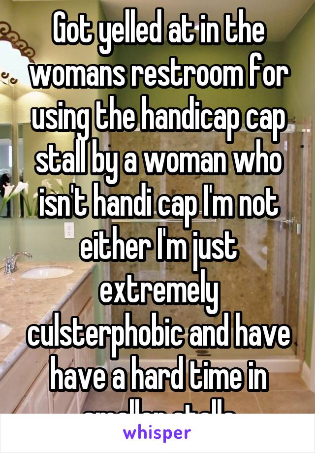 Got yelled at in the womans restroom for using the handicap cap stall by a woman who isn't handi cap I'm not either I'm just extremely culsterphobic and have have a hard time in smaller stalls