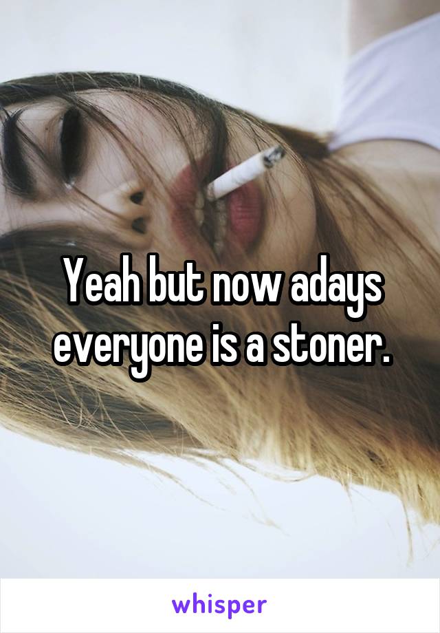 Yeah but now adays everyone is a stoner.