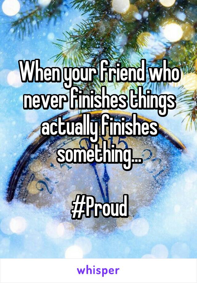 When your friend who never finishes things actually finishes something...

#Proud