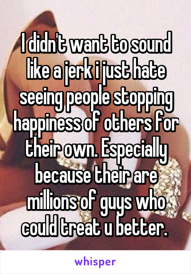 I didn't want to sound like a jerk i just hate seeing people stopping happiness of others for their own. Especially because their are millions of guys who could treat u better. 