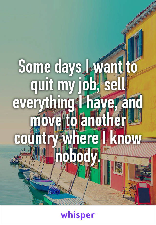 Some days I want to quit my job, sell everything I have, and move to another country where I know nobody.