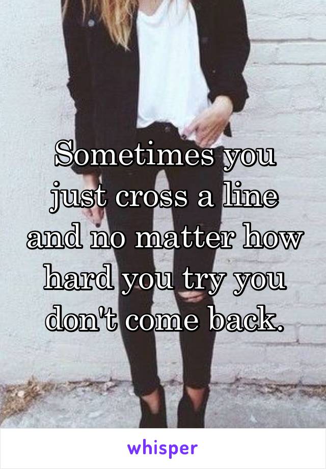 Sometimes you just cross a line and no matter how hard you try you don't come back.