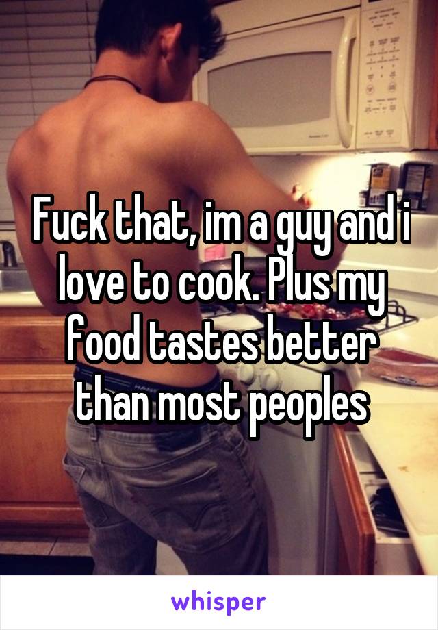 Fuck that, im a guy and i love to cook. Plus my food tastes better than most peoples