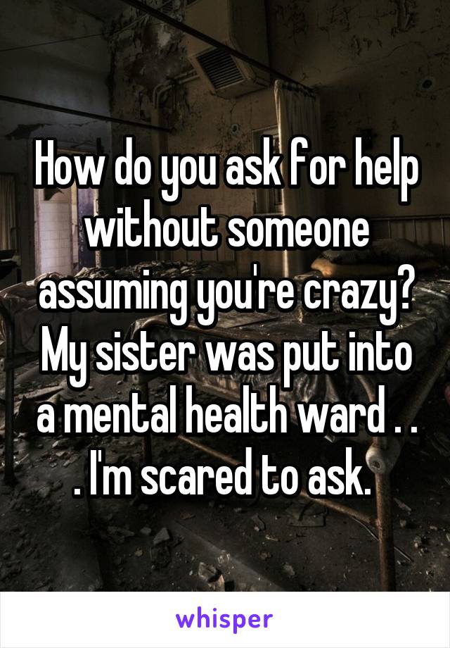 How do you ask for help without someone assuming you're crazy? My sister was put into a mental health ward . . . I'm scared to ask. 