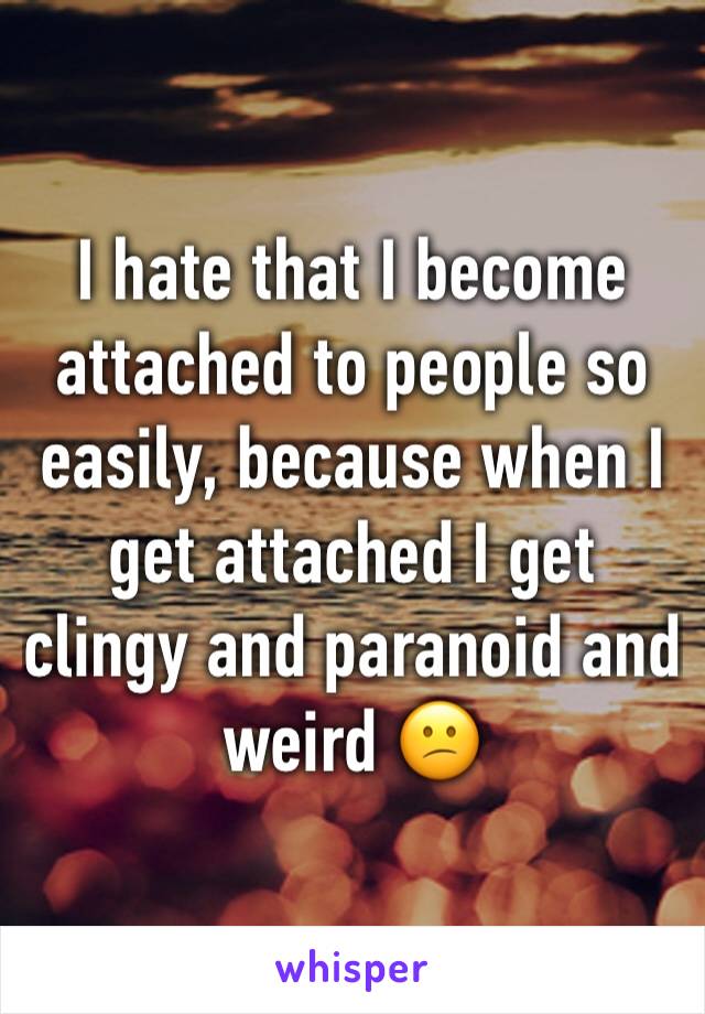 I hate that I become attached to people so easily, because when I get attached I get clingy and paranoid and weird 😕