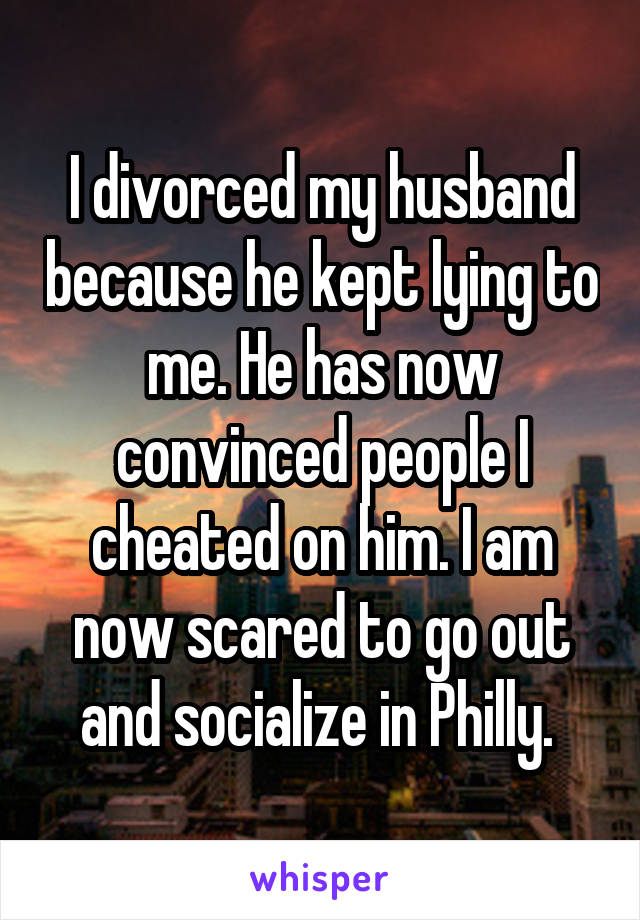 I divorced my husband because he kept lying to me. He has now convinced people I cheated on him. I am now scared to go out and socialize in Philly. 