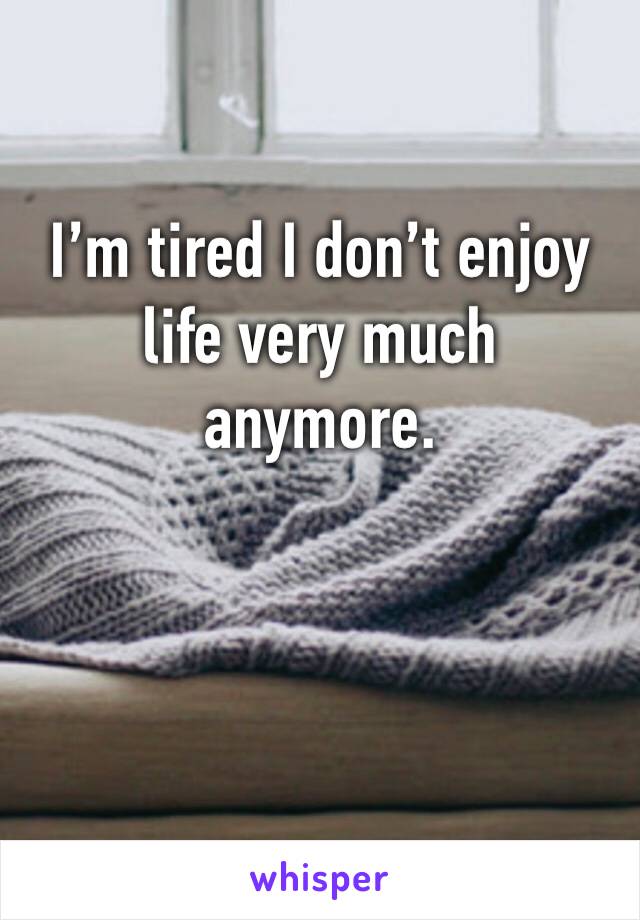 I’m tired I don’t enjoy life very much anymore. 
